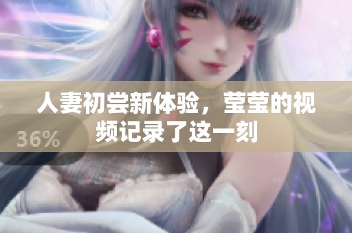 人妻初尝新体验，莹莹的视频记录了这一刻