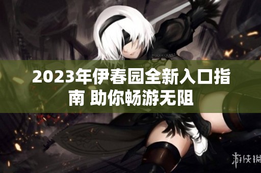 2023年伊春园全新入口指南 助你畅游无阻