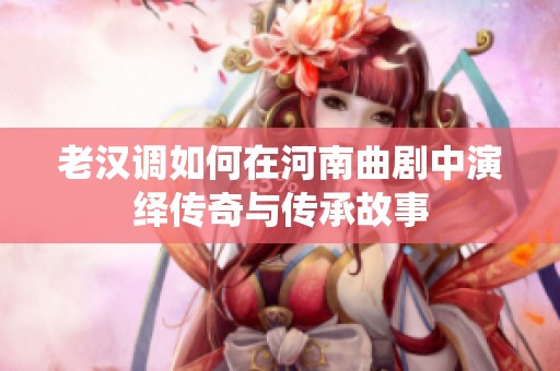 老汉调如何在河南曲剧中演绎传奇与传承故事