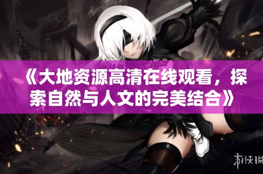 《大地资源高清在线观看，探索自然与人文的完美结合》