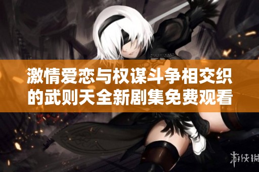 激情爱恋与权谋斗争相交织的武则天全新剧集免费观看