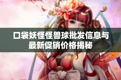 口袋妖怪怪兽球批发信息与最新促销价格揭秘