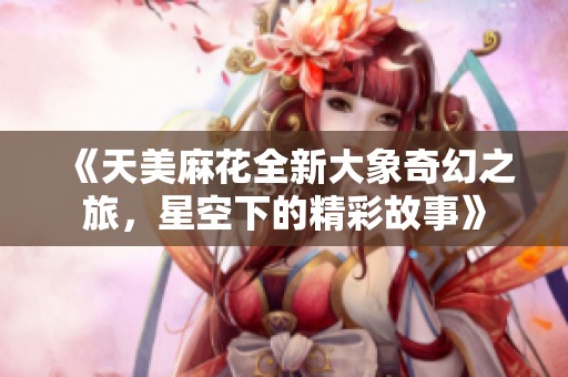 《天美麻花全新大象奇幻之旅，星空下的精彩故事》