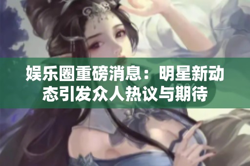 娱乐圈重磅消息：明星新动态引发众人热议与期待