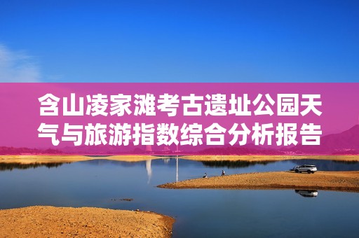含山凌家滩考古遗址公园天气与旅游指数综合分析报告