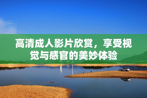 高清成人影片欣赏，享受视觉与感官的美妙体验