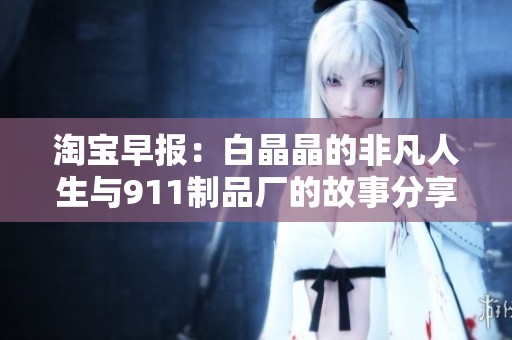 淘宝早报：白晶晶的非凡人生与911制品厂的故事分享