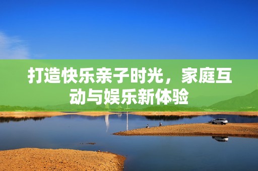 打造快乐亲子时光，家庭互动与娱乐新体验