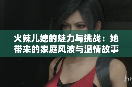 火辣儿媳的魅力与挑战：她带来的家庭风波与温情故事