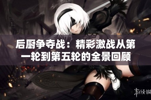 后厨争夺战：精彩激战从第一轮到第五轮的全景回顾