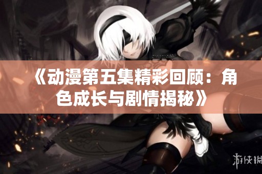 《动漫第五集精彩回顾：角色成长与剧情揭秘》
