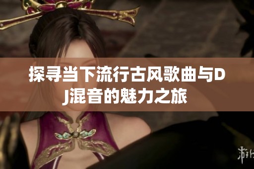 探寻当下流行古风歌曲与DJ混音的魅力之旅