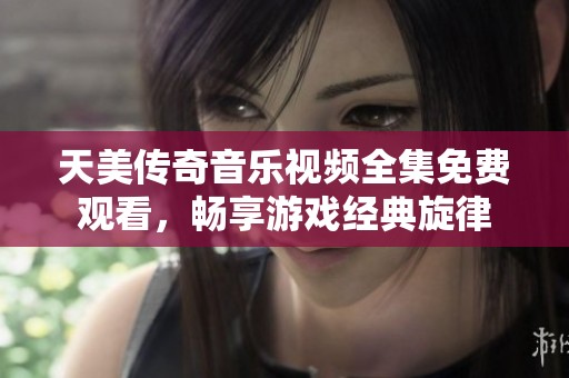 天美传奇音乐视频全集免费观看，畅享游戏经典旋律