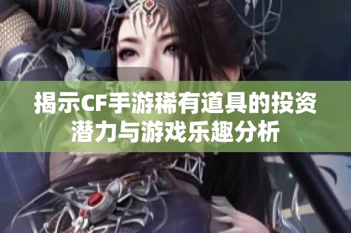 揭示CF手游稀有道具的投资潜力与游戏乐趣分析