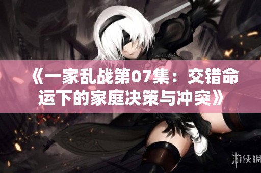 《一家乱战第07集：交错命运下的家庭决策与冲突》