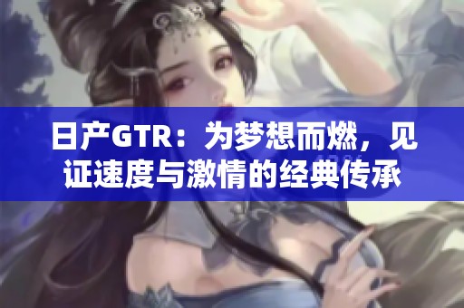 日产GTR：为梦想而燃，见证速度与激情的经典传承