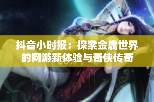 抖音小时报：探索金庸世界的网游新体验与奇侠传奇