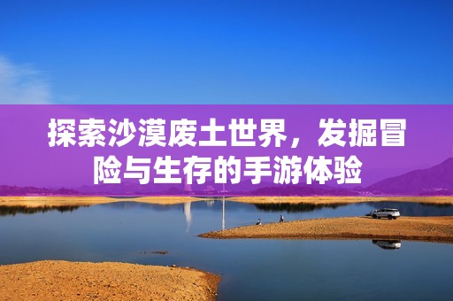 探索沙漠废土世界，发掘冒险与生存的手游体验