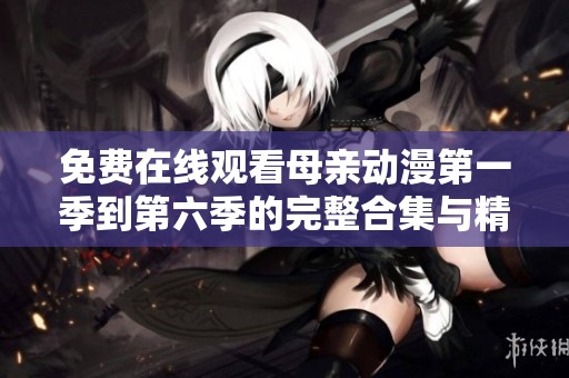 免费在线观看母亲动漫第一季到第六季的完整合集与精彩剧情解析