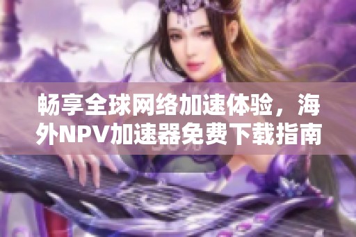 畅享全球网络加速体验，海外NPV加速器免费下载指南