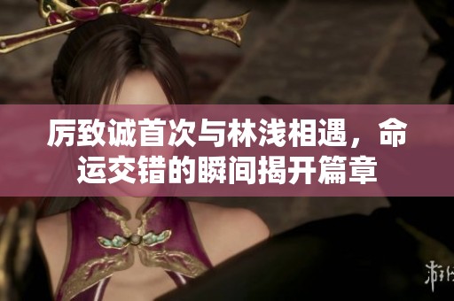 厉致诚首次与林浅相遇，命运交错的瞬间揭开篇章