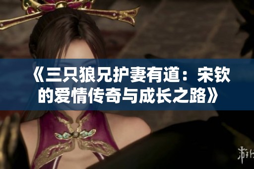 《三只狼兄护妻有道：宋钦的爱情传奇与成长之路》