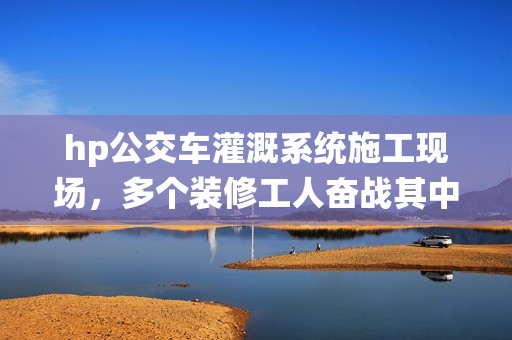 hp公交车灌溉系统施工现场，多个装修工人奋战其中