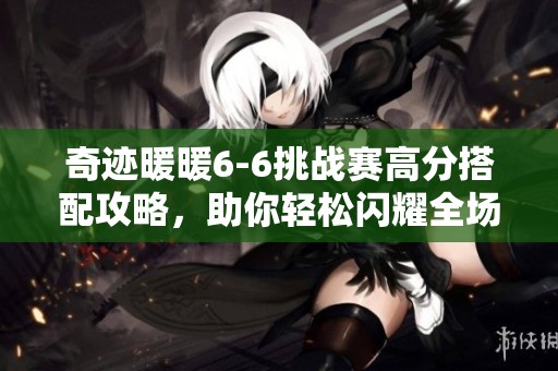 奇迹暖暖6-6挑战赛高分搭配攻略，助你轻松闪耀全场！