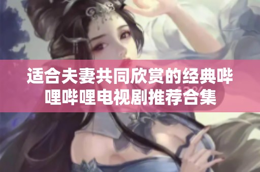 适合夫妻共同欣赏的经典哔哩哔哩电视剧推荐合集