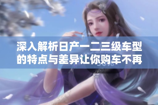 深入解析日产一二三级车型的特点与差异让你购车不再犹豫