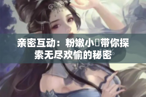 亲密互动：粉嫩小泬带你探索无尽欢愉的秘密