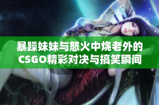 暴躁妹妹与怒火中烧老外的CSGO精彩对决与搞笑瞬间