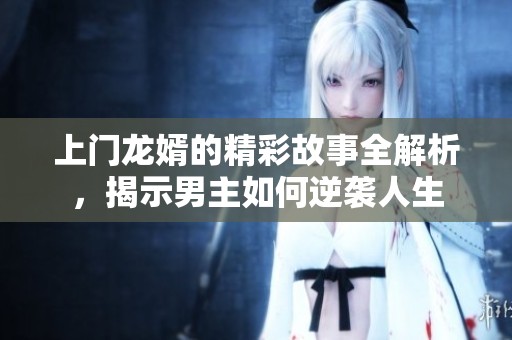 上门龙婿的精彩故事全解析，揭示男主如何逆袭人生