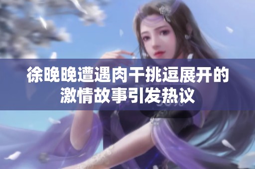徐晚晚遭遇肉干挑逗展开的激情故事引发热议