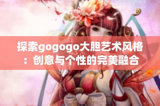 探索gogogo大胆艺术风格：创意与个性的完美融合