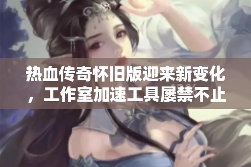热血传奇怀旧版迎来新变化，工作室加速工具屡禁不止引发讨论