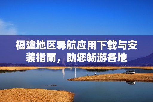 福建地区导航应用下载与安装指南，助您畅游各地
