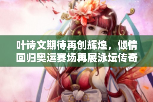 叶诗文期待再创辉煌，倾情回归奥运赛场再展泳坛传奇