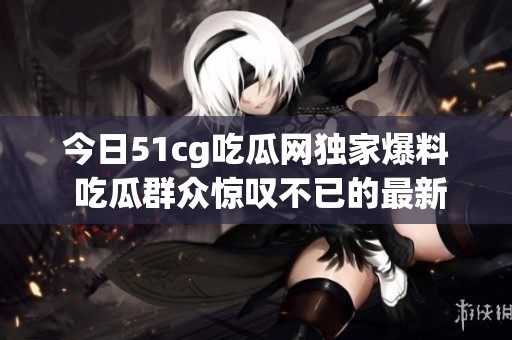 今日51cg吃瓜网独家爆料 吃瓜群众惊叹不已的最新热闻