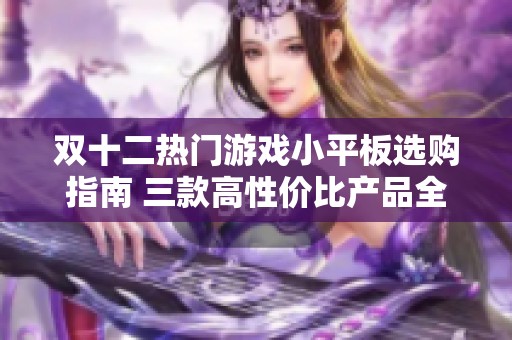 双十二热门游戏小平板选购指南 三款高性价比产品全面对比分析