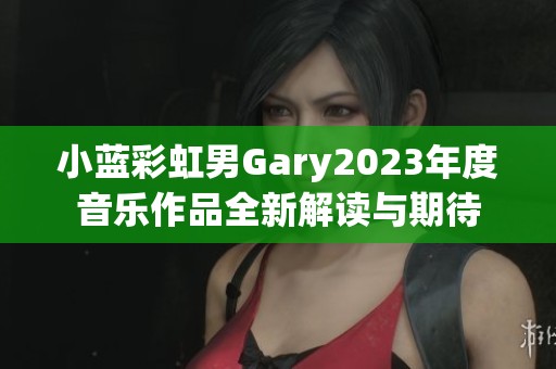 小蓝彩虹男Gary2023年度音乐作品全新解读与期待