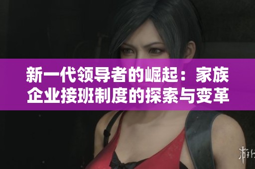新一代领导者的崛起：家族企业接班制度的探索与变革