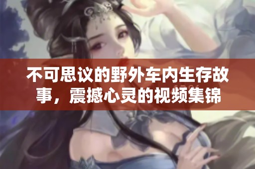 不可思议的野外车内生存故事，震撼心灵的视频集锦