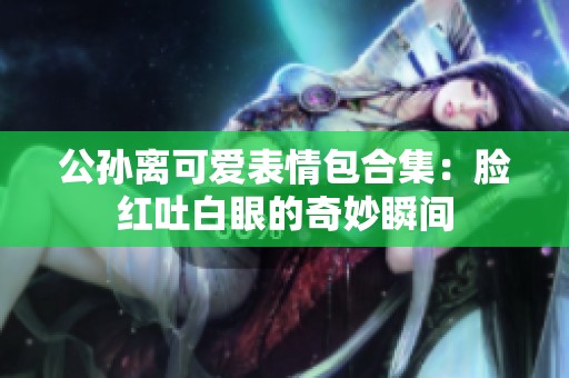 公孙离可爱表情包合集：脸红吐白眼的奇妙瞬间