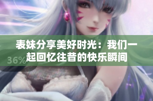 表妹分享美好时光：我们一起回忆往昔的快乐瞬间