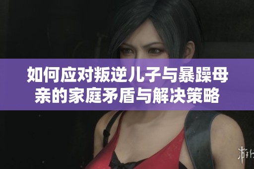 如何应对叛逆儿子与暴躁母亲的家庭矛盾与解决策略