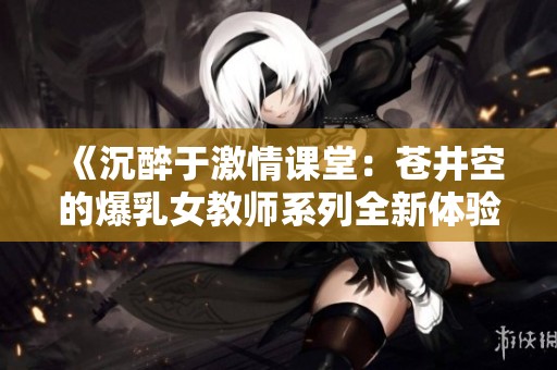 《沉醉于激情课堂：苍井空的爆乳女教师系列全新体验》