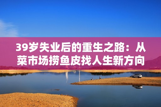 39岁失业后的重生之路：从菜市场捞鱼皮找人生新方向