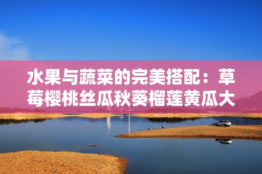 水果与蔬菜的完美搭配：草莓樱桃丝瓜秋葵榴莲黄瓜大汇总
