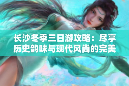 长沙冬季三日游攻略：尽享历史韵味与现代风尚的完美结合